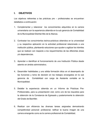 I. OBJETIVOS
Los objetivos referentes a las prácticas pre – profesionales se encuentran
detallados a continuación:
1. Complementar y relacionar los conocimientos adquiridos en la carrera
universitaria con la experiencia obtenida en la sub gerencia de Contabilidad
de la Municipalidad Distrital Alto de la Alianza.
2. Contrastar los conocimientos teórico-prácticos obtenidos en la universidad
y su respectiva aplicación en la actividad profesional relacionada a una
institución pública, planteando soluciones que ayuden a agilizar los trámites
que se realizan con respecto a los requerimientos de las diferentes áreas
y/o dependencias.
3. Aprender e identificar el funcionamiento de una Institución Pública desde
adentro en ámbito administrativo.
4. Desarrollar habilidades y una sólida formación ética en el desempeño de
las funciones y toma de decisión en los trabajos encargados en la sub
gerencia de Contabilidad con cargo de Asistente contable en la
Municipalidad.
5. Detallar la experiencia obtenida en un Informe de Prácticas Pre-
Profesionales, para su presentación oral, como uno de los requisitos para
la obtención de la Constancia de Egresado y posteriormente la obtención
del Grado de Bachiller.
6. Realizar con eficiencia las diversas tareas asignadas demostrando
competitividad personal- profesional, ratificar la buena imagen de una
carrera emergente como es la carrera profesional de Contabilidad.
 