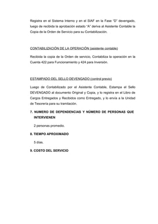 Registra en el Sistema Interno y en el SIAF en la Fase “D” devengado,
luego de recibida la aprobación estado “A” deriva al Asistente Contable la
Copia de la Orden de Servicio para su Contabilización.
CONTABILIZACIÓN DE LA OPERACIÓN (asistente contable)
Recibida la copia de la Orden de servicio, Contabiliza la operación en la
Cuenta 422 para Funcionamiento y 424 para Inversión.
ESTAMPADO DEL SELLO DEVENGADO (control previo)
Luego de Contabilizado por el Asistente Contable, Estampa el Sello
DEVENGADO al documento Original y Copia, y lo registra en el Libro de
Cargos Entregados y Recibidos como Entregado, y lo envía a la Unidad
de Tesorería para su tramitación.
7. NUMERO DE DEPENDENCIAS Y NÚMERO DE PERSONAS QUE
INTERVIENEN
2 personas promedio.
8. TIEMPO APROXIMADO
5 días.
9. COSTO DEL SERVICIO
 