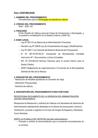 Área: CONTABILIDAD
1. NOMBRE DEL PROCEDIMIENTO
Procedimiento para el Devengado de planilla de viáticos
2. CÓDIGO DEL PROCEDIMIENTO
DAA – SGC -02
3. FINALIDAD
Emitir Planilla de Viáticos para las Fases de Compromiso y Devengado, y
su posterior contabilizarlo en el Sistema Interno y SIAF-GL.
4. BASE LEGAL
− Ley Nº 28112 Ley Marco de la Administración Financiera
− Decreto Ley Nº 25632 Ley de Comprobantes de pago y Modificatorias.
− Ley Nº 28411 Ley General del Sistema Nacional de Presupuesto.
− R. Nº 067-97-EF/93.01 Compendio de Normatividad Contable
Instructivo Nº 1 Documentos y Libros Contables.
− RC. Nº 072-98-CG Normas Técnicas para el control Interno para el
Sector Publico.
− (ROF) Reglamento de organizaciones y Funciones de la Municipalidad
Distrital de Alto de la Alianza.
5. REQUISITOS DEL PROCEDIMIENTO
- Resolución de Alcaldía aprobando la Comisión de Viaje.
- Afectación Presupuestal,
- Solicitud de viáticos.
6. DESCRIPCIÓN DEL PROCEDIMIENTO PASO POR PASO
RECEPCIONA DOCUMENTO DE LA GERENCIA DE ADMINISTRACIÓN
(servidor administrativo)
Recepciona la Resolución y solicitud de Viáticos a la Secretaria de Gerencia de
Administración debidamente afectadas en la oficina de presupuesto, hecha la
Verificación, procede a registrar en el Libro de Cargos Entregados y Recibidos
Como Recibido.
EMITE LA PLANILLA DE VIÁTICOS (servidor administrativo)
− Procede a verificar la documentación que no presenta inconsistencias en
su emisión.
 