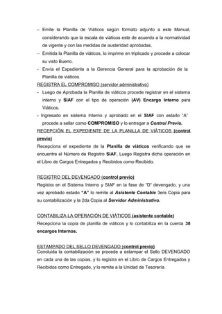 − Emite la Planilla de Viáticos según formato adjunto a este Manual,
considerando que la escala de viáticos este de acuerdo a la normatividad
de vigente y con las medidas de austeridad aprobadas.
− Emitida la Planilla de viáticos, lo imprime en triplicado y procede a colocar
su visto Bueno.
- Envía el Expediente a la Gerencia General para la aprobación de la
Planilla de viáticos.
REGISTRA EL COMPROMISO (servidor administrativo)
- Luego de Aprobada la Planilla de viáticos procede registrar en el sistema
interno y SIAF con el tipo de operación (AV) Encargo Interno para
Viáticos.
- Ingresado en sistema Interno y aprobado en el SIAF con estado “A”
procede a sellar como COMPROMISO y lo entregar a Control Previo.
RECEPCIÓN EL EXPEDIENTE DE LA PLANILLA DE VIÁTICOS (control
previo)
Recepciona el expediente de la Planilla de viáticos verificando que se
encuentre el Número de Registro SIAF, Luego Registra dicha operación en
el Libro de Cargos Entregados y Recibidos como Recibido.
REGISTRO DEL DEVENGADO (control previo)
Registra en el Sistema Interno y SIAF en la fase de “D” devengado, y una
vez aprobado estado “A” lo remite al Asistente Contable 3era Copia para
su contabilización y la 2da Copia al Servidor Administrativo.
CONTABILIZA LA OPERACIÓN DE VIÁTICOS (asistente contable)
Recepciona la copia de planilla de viáticos y lo contabiliza en la cuenta 38
encargos Internos.
ESTAMPADO DEL SELLO DEVENGADO (control previo)
Concluida la contabilización se procede a estampar el Sello DEVENGADO
en cada una de las copias, y lo registra en el Libro de Cargos Entregados y
Recibidos como Entregado, y lo remite a la Unidad de Tesorería.
 