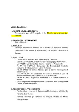 ÁREA: Contabilidad
1. NOMBRE DEL PROCEDIMIENTO
Procedimiento para el Devengado de las Planillas de la Unidad de
Personal
2. CODIGO DEL PROCEDIMIENTO
DAA – SGC -03
3. FINALIDAD
Devengar documentos emitidos por la Unidad de Personal Planillas
(Remuneraciones, Dietas, y liquidaciones) de Registro Electrónico y
Manual.
4. BASE LEGAL
− Ley Nº 28112 Ley Marco de la Administración Financiera
− Decreto Ley Nº 25632 Ley de Comprobantes de pago y Modificatorias.
− Ley Nº 28411 Ley General del Sistema Nacional de Presupuesto.
− R. Nº 067-97-EF/93.01 Compendio de Normatividad Contable
Instructivo Nº 1 Documentos y Libros Contables.
− RC. Nº 072-98-CG Normas Técnicas para el control Interno para el
Sector Publico.
− D.S. Nº 018-2007-TR Establecen disposiciones relativas al uso del
documento denominado “PLANILLAS ELECTRÓNICAS”.
− RM Nº 250-2007-TR Aprueban información de la Planilla electrónica y
anexos.
− (ROF) Reglamento de organizaciones y Funciones de la Municipalidad
Distrital de Alto de la Alianza.
5. REQUISITOS DEL PROCEDIMIENTO
− Planilla detalle y resumen de Operaciones Electrónicas de la Unidad de
Personal.(Dos Copias)
− Formato Resumen que consolida los Códigos Internos con Metas
Presupuestarias.
 