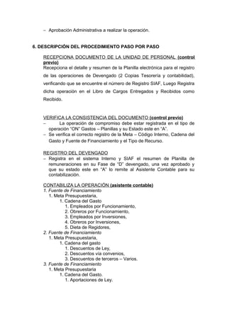 − Aprobación Administrativa a realizar la operación.
6. DESCRIPCIÓN DEL PROCEDIMIENTO PASO POR PASO
RECEPCIONA DOCUMENTO DE LA UNIDAD DE PERSONAL (control
previo)
Recepciona el detalle y resumen de la Planilla electrónica para el registro
de las operaciones de Devengado (2 Copias Tesorería y contabilidad),
verificando que se encuentre el número de Registro SIAF, Luego Registra
dicha operación en el Libro de Cargos Entregados y Recibidos como
Recibido.
VERIFICA LA CONSISTENCIA DEL DOCUMENTO (control previo)
− La operación de compromiso debe estar registrada en el tipo de
operación “ON” Gastos – Planillas y su Estado este en “A”.
− Se verifica el correcto registro de la Meta – Código Interno, Cadena del
Gasto y Fuente de Financiamiento y el Tipo de Recurso.
REGISTRO DEL DEVENGADO
− Registra en el sistema Interno y SIAF el resumen de Planilla de
remuneraciones en su Fase de “D” devengado, una vez aprobado y
que su estado este en “A” lo remite al Asistente Contable para su
contabilización.
CONTABILIZA LA OPERACIÓN (asistente contable)
1. Fuente de Financiamiento
1. Meta Presupuestaria,
1. Cadena del Gasto
1. Empleados por Funcionamiento,
2. Obreros por Funcionamiento,
3. Empleados por Inversiones,
4. Obreros por Inversiones,
5. Dieta de Regidores,
2. Fuente de Financiamiento
1. Meta Presupuestaria,
1. Cadena del gasto
1. Descuentos de Ley,
2. Descuentos vía convenios,
3. Descuentos de terceros – Varios.
3. Fuente de Financiamiento
1. Meta Presupuestaria
1. Cadena del Gasto.
1. Aportaciones de Ley.
 