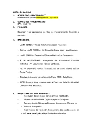 ÁREA: Contabilidad
1. NOMBRE DEL PROCEDIMIENTO
Procedimiento para el Devengado de Caja Chica.
2. CODIGO DEL PROCEDIMIENTO
DAA – SGC -04
3. FINALIDAD
Devengar y las operaciones de Caja de Funcionamiento, Inversión y
convenio.
4. BASE LEGAL
− Ley Nº 28112 Ley Marco de la Administración Financiera
− Decreto Ley Nº 25632 Ley de Comprobantes de pago y Modificatorias.
− Ley Nº 28411 Ley General del Sistema Nacional de Presupuesto.
− R. Nº 067-97-EF/93.01 Compendio de Normatividad Contable
Instructivo Nº 1 Documentos y Libros Contables.
− RC. Nº 072-98-CG Normas Técnicas para el control Interno para el
Sector Publico.
− Directiva de tesorería para el ejercicio Fiscal 2008 – Caja Chica.
− (ROF) Reglamento de organizaciones y Funciones de la Municipalidad
Distrital de Alto de Alianza.
5. REQUISITOS DEL PROCEDIMIENTO
− Resolución de ser el caso para la primera habilitación.
− Informe de Rendición de Caja Chica por el Encargado.
− Formato de caja Chica mas Resumen debidamente Afectada por
la Oficina de Presupuesto.
− Hoja Impresa de validación de documento (Se puede acceder en
la web www.sunat.gob.pe) Aprobación Administrativa.
 