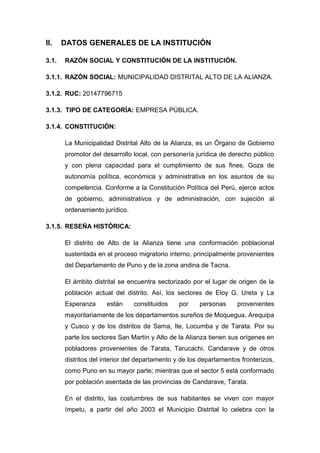 II. DATOS GENERALES DE LA INSTITUCIÓN
3.1. RAZÓN SOCIAL Y CONSTITUCIÓN DE LA INSTITUCIÓN.
3.1.1. RAZÓN SOCIAL: MUNICIPALIDAD DISTRITAL ALTO DE LA ALIANZA.
3.1.2. RUC: 20147796715
3.1.3. TIPO DE CATEGORÍA: EMPRESA PÚBLICA.
3.1.4. CONSTITUCIÓN:
La Municipalidad Distrital Alto de la Alianza, es un Órgano de Gobierno
promotor del desarrollo local, con personería jurídica de derecho público
y con plena capacidad para el cumplimiento de sus fines. Goza de
autonomía política, económica y administrativa en los asuntos de su
competencia. Conforme a la Constitución Política del Perú, ejerce actos
de gobierno, administrativos y de administración, con sujeción al
ordenamiento jurídico.
3.1.5. RESEÑA HISTÓRICA:
El distrito de Alto de la Alianza tiene una conformación poblacional
sustentada en el proceso migratorio interno, principalmente provenientes
del Departamento de Puno y de la zona andina de Tacna.
El ámbito distrital se encuentra sectorizado por el lugar de origen de la
población actual del distrito. Así, los sectores de Eloy G. Ureta y La
Esperanza están constituidos por personas provenientes
mayoritariamente de los departamentos sureños de Moquegua, Arequipa
y Cusco y de los distritos de Sama, Ite, Locumba y de Tarata. Por su
parte los sectores San Martín y Alto de la Alianza tienen sus orígenes en
pobladores provenientes de Tarata, Tarucachi, Candarave y de otros
distritos del interior del departamento y de los departamentos fronterizos,
como Puno en su mayor parte; mientras que el sector 5 está conformado
por población asentada de las provincias de Candarave, Tarata.
En el distrito, las costumbres de sus habitantes se viven con mayor
ímpetu, a partir del año 2003 el Municipio Distrital lo celebra con la
 