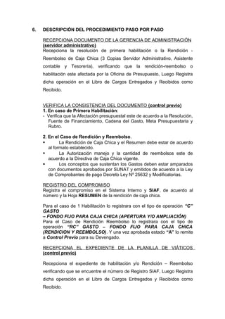 6. DESCRIPCIÓN DEL PROCEDIMIENTO PASO POR PASO
RECEPCIONA DOCUMENTO DE LA GERENCIA DE ADMINISTRACIÓN
(servidor administrativo)
Recepciona la resolución de primera habilitación o la Rendición -
Reembolso de Caja Chica (3 Copias Servidor Administrativo, Asistente
contable y Tesorería), verificando que la rendición-reembolso o
habilitación este afectada por la Oficina de Presupuesto, Luego Registra
dicha operación en el Libro de Cargos Entregados y Recibidos como
Recibido.
VERIFICA LA CONSISTENCIA DEL DOCUMENTO (control previo)
1. En caso de Primera Habilitación:
- Verifica que la Afectación presupuestal este de acuerdo a la Resolución,
Fuente de Financiamiento, Cadena del Gasto, Meta Presupuestaria y
Rubro.
2. En el Caso de Rendición y Reembolso.
 La Rendición de Caja Chica y el Resumen debe estar de acuerdo
al formato establecido.
 La Autorización manejo y la cantidad de reembolsos este de
acuerdo a la Directiva de Caja Chica vigente.
 Los conceptos que sustentan los Gastos deben estar amparados
con documentos aprobados por SUNAT y emitidos de acuerdo a la Ley
de Comprobantes de pago Decreto Ley Nº 25632 y Modificatorias.
REGISTRO DEL COMPROMISO
Registra el compromiso en el Sistema Interno y SIAF, de acuerdo al
número y la Hoja RESUMEN de la rendición de caja chica.
Para el caso de 1 Habilitación lo registrara con el tipo de operación “C”
GASTO
– FONDO FIJO PARA CAJA CHICA (APERTURA Y/O AMPLIACIÓN)
Para el Caso de Rendición Reembolso lo registrara con el tipo de
operación “RC” GASTO – FONDO FIJO PARA CAJA CHICA
(RENDICION Y REEMBOLSO). Y una vez aprobada estado “A” lo remite
a Control Previo para su Devengado.
RECEPCIONA EL EXPEDIENTE DE LA PLANILLA DE VIÁTICOS
(control previo)
Recepciona el expediente de habilitación y/o Rendición – Reembolso
verificando que se encuentre el número de Registro SIAF, Luego Registra
dicha operación en el Libro de Cargos Entregados y Recibidos como
Recibido.
 