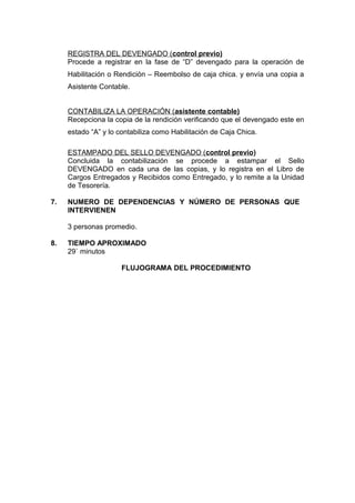 REGISTRA DEL DEVENGADO (control previo)
Procede a registrar en la fase de “D” devengado para la operación de
Habilitación o Rendición – Reembolso de caja chica. y envía una copia a
Asistente Contable.
CONTABILIZA LA OPERACIÓN (asistente contable)
Recepciona la copia de la rendición verificando que el devengado este en
estado “A” y lo contabiliza como Habilitación de Caja Chica.
ESTAMPADO DEL SELLO DEVENGADO (control previo)
Concluida la contabilización se procede a estampar el Sello
DEVENGADO en cada una de las copias, y lo registra en el Libro de
Cargos Entregados y Recibidos como Entregado, y lo remite a la Unidad
de Tesorería.
7. NUMERO DE DEPENDENCIAS Y NÚMERO DE PERSONAS QUE
INTERVIENEN
3 personas promedio.
8. TIEMPO APROXIMADO
29` minutos
FLUJOGRAMA DEL PROCEDIMIENTO
 