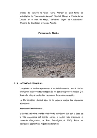 entrada del carnaval la “Gran Nueva Alianza” de igual forma las
festividades del “Nuevo Año Aymará” (Machak Marca) y “Fiesta de las
Cruces” en el mes de Mayo, “Santísima Virgen de Copacabana”
(Patrona del Distrito) en el mes de Agosto.
Panorama del Distrito
3.1.6 ACTIVIDAD PRINCIPAL:
Los gobiernos locales representan al vecindario en este caso al distrito,
promueven la adecuada prestación de los servicios públicos locales y el
desarrollo integral, sostenible y armónico de su circunscripción.
La Municipalidad distrital Alto de la Alianza realiza las siguientes
actividades:
Actividades económicas
El distrito Alto de la Alianza tiene cuatro actividades que son la base de
la vida económica del distrito, siendo el sector más importante el
comercio (Diagnostico de Plan Estratégico al 2013). Entre las
actividades económicas registradas tenemos:
 