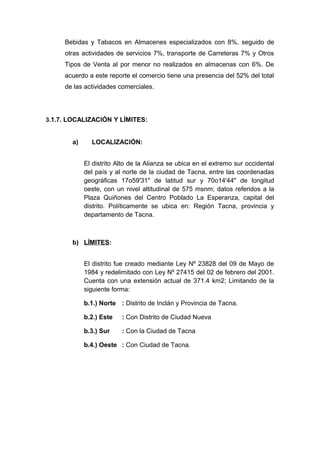 Bebidas y Tabacos en Almacenes especializados con 8%, seguido de
otras actividades de servicios 7%, transporte de Carreteras 7% y Otros
Tipos de Venta al por menor no realizados en almacenas con 6%. De
acuerdo a este reporte el comercio tiene una presencia del 52% del total
de las actividades comerciales.
3.1.7. LOCALIZACIÓN Y LÍMITES:
a) LOCALIZACIÓN:
El distrito Alto de la Alianza se ubica en el extremo sur occidental
del país y al norte de la ciudad de Tacna, entre las coordenadas
geográficas 17o59'31" de latitud sur y 70o14'44" de longitud
oeste, con un nivel altitudinal de 575 msnm; datos referidos a la
Plaza Quiñones del Centro Poblado La Esperanza, capital del
distrito. Políticamente se ubica en: Región Tacna, provincia y
departamento de Tacna.
b) LÍMITES:
El distrito fue creado mediante Ley Nº 23828 del 09 de Mayo de
1984 y redelimitado con Ley Nº 27415 del 02 de febrero del 2001.
Cuenta con una extensión actual de 371.4 km2; Limitando de la
siguiente forma:
b.1.) Norte : Distrito de Inclán y Provincia de Tacna.
b.2.) Este : Con Distrito de Ciudad Nueva
b.3.) Sur : Con la Ciudad de Tacna
b.4.) Oeste : Con Ciudad de Tacna.
 