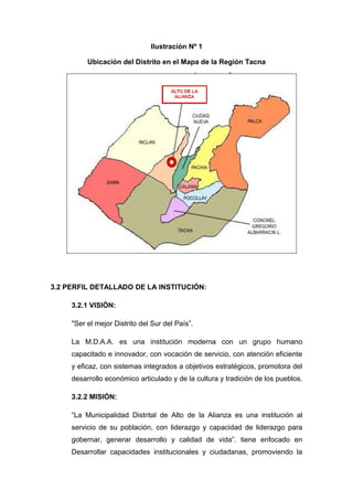 Ilustración Nº 1
Ubicación del Distrito en el Mapa de la Región Tacna
3.2 PERFIL DETALLADO DE LA INSTITUCIÓN:
3.2.1 VISIÓN:
"Ser el mejor Distrito del Sur del País”.
La M.D.A.A. es una institución moderna con un grupo humano
capacitado e innovador, con vocación de servicio, con atención eficiente
y eficaz, con sistemas integrados a objetivos estratégicos, promotora del
desarrollo económico articulado y de la cultura y tradición de los pueblos.
3.2.2 MISIÓN:
“La Municipalidad Distrital de Alto de la Alianza es una institución al
servicio de su población, con liderazgo y capacidad de liderazgo para
gobernar, generar desarrollo y calidad de vida”. tiene enfocado en
Desarrollar capacidades institucionales y ciudadanas, promoviendo la
 