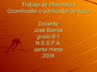 Trabajo de informática Ozonificador o purificador de agua Docente José Barros grado:9-1 N.S.S.P.A. santa marta 2009 