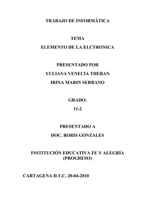 TRABAJO DE INFORMÁTICA


                   TEMA
       ELEMENTO DE LA ELCTRONICA


             PRESENTADO POR
         YULIANA VENECIA THERAN
           IRINA MARIN SERRANO


                  GRADO:
                    11-2


               PRESENTADO A
           DOC. BORIS GONZALES


   INSTITUCIÓN EDUCATIVA FE Y ALEGRÍA
               (PROGRESO)


CARTAGENA D.T.C. 20-04-2010
 