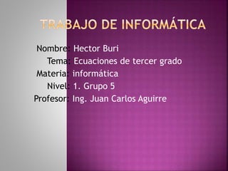 Nombre: Hector Buri
Tema: Ecuaciones de tercer grado
Materia: informática
Nivel: 1. Grupo 5
Profesor: Ing. Juan Carlos Aguirre
 