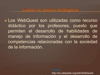 Como se utiliza WebQuestLos WebQuest son utilizadas como recurso didáctico por los profesores, puesto que permiten el desarrollo de habilidades de manejo de información y el desarrollo de competencias relacionadas con la sociedad de la información.Fuente: http://es.wikipedia.org/wiki/WebQuest
