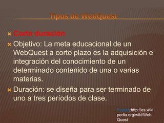 Tipos de WebQuestCorta duraciónObjetivo: La meta educacional de un WebQuest a corto plazo es la adquisición e integración del conocimiento de un determinado contenido de una o varias materias.Duración: se diseña para ser terminado de uno a tres períodos de clase.Fuente:http://es.wikipedia.org/wiki/WebQuest