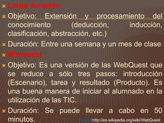 Larga duraciónObjetivo: Extensión y procesamiento del conocimiento (deducción, inducción, clasificación, abstracción, etc.)Duración: Entre una semana y un mes de claseMiniquestObjetivo: Es una versión de las WebQuest que se reduce a sólo tres pasos: introducción (Escenario), tarea y resultado (Producto). Es una buena manera de iniciar al alumnado en la utilización de las TIC.Duración: Se puede llevar a cabo en 50 minutos.Fuente:http://es.wikipedia.org/wiki/WebQuest