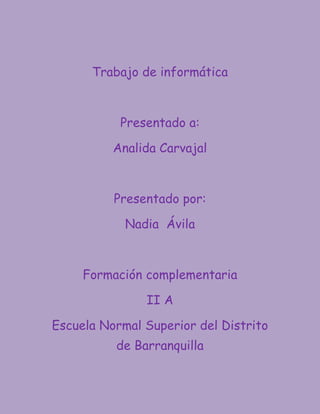 Trabajo de informática



           Presentado a:

          Analida Carvajal



          Presentado por:

            Nadia Ávila



     Formación complementaria

               II A

Escuela Normal Superior del Distrito
          de Barranquilla
 