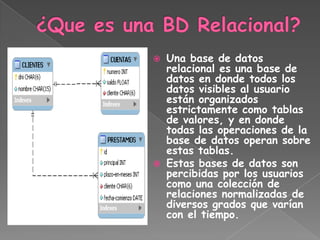    Una base de datos
    relacional es una base de
    datos en donde todos los
    datos visibles al usuario
    están organizados
    estrictamente como tablas
    de valores, y en donde
    todas las operaciones de la
    base de datos operan sobre
    estas tablas.
   Estas bases de datos son
    percibidas por los usuarios
    como una colección de
    relaciones normalizadas de
    diversos grados que varían
    con el tiempo.
 