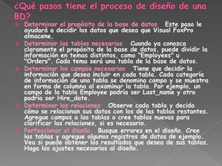    Determinar el propósito de la base de datos Este paso le
    ayudará a decidir los datos que desea que Visual FoxPro
    almacene.
   Determinar las tablas necesarias Cuando ya conozca
    claramente el propósito de la base de datos, puede dividir la
    información en temas distintos, como "Employees" u
    "Orders". Cada tema será una tabla de la base de datos.
   Determinar los campos necesarios Tiene que decidir la
    información que desea incluir en cada tabla. Cada categoría
    de información de una tabla se denomina campo y se muestra
    en forma de columna al examinar la tabla. Por ejemplo, un
    campo de la tabla Employee podría ser Last_name y otro
    podría ser Hire_date.
   Determinar las relaciones Observe cada tabla y decida
    cómo se relacionan sus datos con los de las tablas restantes.
    Agregue campos a las tablas o cree tablas nuevas para
    clarificar las relaciones, si es necesario.
   Perfeccionar el diseño Busque errores en el diseño. Cree
    las tablas y agregue algunos registros de datos de ejemplo.
    Vea si puede obtener los resultados que desea de sus tablas.
    Haga los ajustes necesarios al diseño.
 