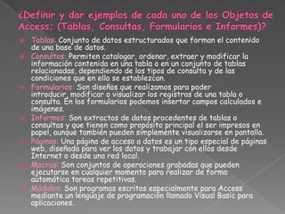    Tablas: Conjunto de datos estructurados que forman el contenido
    de una base de datos.
   Consultas: Permiten catalogar, ordenar, extraer y modificar la
    información contenida en una tabla o en un conjunto de tablas
    relacionadas, dependiendo de los tipos de consulta y de las
    condiciones que en ella se establezcan.
   Formularios: Son diseños que realizamos para poder
    introducir, modificar o visualizar los registros de una tabla o
    consulta. En los formularios podemos insertar campos calculados e
    imágenes.
   Informes: Son extractos de datos procedentes de tablas o
    consultas y que tienen como propósito principal el ser impresos en
    papel, aunque también pueden simplemente visualizarse en pantalla.
   Páginas: Una página de acceso a datos es un tipo especial de páginas
    web, diseñada para ver los datos y trabajar con ellos desde
    Internet o desde una red local.
   Macros: Son conjuntos de operaciones grabadas que pueden
    ejecutarse en cualquier momento para realizar de forma
    automática tareas repetitivas.
   Módulos: Son programas escritos especialmente para Access
    mediante un lenguaje de programación llamado Visual Basic para
    aplicaciones.
 