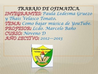 TRABAJO DE OFIMATICA.
                 Paula Ledesma Gruezo
y Thais Velasco Tonato.
        Como bajar música de YouTube.
            Lcdo. Marcelo Baño
        Noveno D
                2012—2013
 