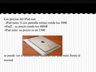 Los precios del iPad son:
- iPad nano: 8 con pantalla retina) ronda los 500€
-iPad2 : su precio ronda los 4000€
-iPad mini: su precio es de 330€




se puede ver el tamaño más reducido del ipad mini frente al
normal
 