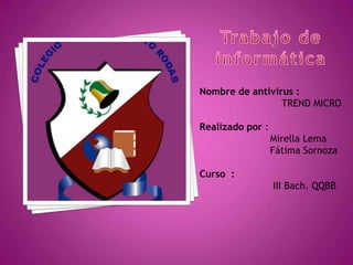 Nombre de antivirus :
                 TREND MICRO

Realizado por :
                  Mirella Lema
                  Fátima Sornoza

Curso :
                  III Bach. QQBB
 