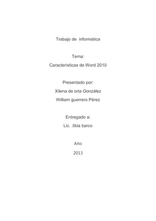 Trabajo de informática


          Tema:

Características de Word 2010


      Presentado por:

  Xilena de orta González
   William guerrero Pérez



       Entregado a:
      Lic. .libia barco



            Año

           2013
 