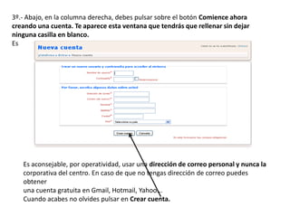 3º.- Abajo, en la columna derecha, debes pulsar sobre el botón Comience ahora
creando una cuenta. Te aparece esta ventana que tendrás que rellenar sin dejar
ninguna casilla en blanco.
Es
Es aconsejable, por operatividad, usar una dirección de correo personal y nunca la
corporativa del centro. En caso de que no tengas dirección de correo puedes
obtener
una cuenta gratuita en Gmail, Hotmail, Yahoo...
Cuando acabes no olvides pulsar en Crear cuenta.
 