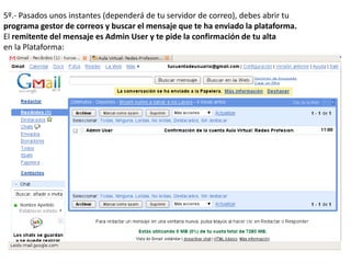 5º.- Pasados unos instantes (dependerá de tu servidor de correo), debes abrir tu
programa gestor de correos y buscar el mensaje que te ha enviado la plataforma.
El remitente del mensaje es Admin User y te pide la confirmación de tu alta
en la Plataforma:
 