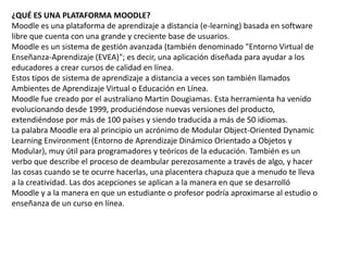 ¿QUÉ ES UNA PLATAFORMA MOODLE?
Moodle es una plataforma de aprendizaje a distancia (e-learning) basada en software
libre que cuenta con una grande y creciente base de usuarios.
Moodle es un sistema de gestión avanzada (también denominado "Entorno Virtual de
Enseñanza-Aprendizaje (EVEA)"; es decir, una aplicación diseñada para ayudar a los
educadores a crear cursos de calidad en línea.
Estos tipos de sistema de aprendizaje a distancia a veces son también llamados
Ambientes de Aprendizaje Virtual o Educación en Línea.
Moodle fue creado por el australiano Martin Dougiamas. Esta herramienta ha venido
evolucionando desde 1999, produciéndose nuevas versiones del producto,
extendiéndose por más de 100 países y siendo traducida a más de 50 idiomas.
La palabra Moodle era al principio un acrónimo de Modular Object-Oriented Dynamic
Learning Environment (Entorno de Aprendizaje Dinámico Orientado a Objetos y
Modular), muy útil para programadores y teóricos de la educación. También es un
verbo que describe el proceso de deambular perezosamente a través de algo, y hacer
las cosas cuando se te ocurre hacerlas, una placentera chapuza que a menudo te lleva
a la creatividad. Las dos acepciones se aplican a la manera en que se desarrolló
Moodle y a la manera en que un estudiante o profesor podría aproximarse al estudio o
enseñanza de un curso en línea.
 