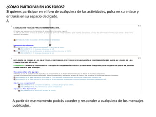 ¿CÓMO PARTICIPAR EN LOS FOROS?
Si quieres participar en el foro de cualquiera de las actividades, pulsa en su enlace y
entrarás en su espacio dedicado.
A
A partir de ese momento podrás acceder y responder a cualquiera de los mensajes
publicados.
 