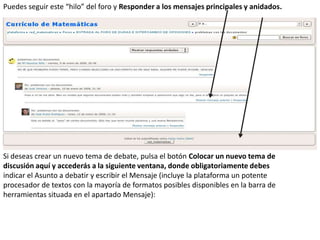 Puedes seguir este “hilo” del foro y Responder a los mensajes principales y anidados.
Si deseas crear un nuevo tema de debate, pulsa el botón Colocar un nuevo tema de
discusión aquí y accederás a la siguiente ventana, donde obligatoriamente debes
indicar el Asunto a debatir y escribir el Mensaje (incluye la plataforma un potente
procesador de textos con la mayoría de formatos posibles disponibles en la barra de
herramientas situada en el apartado Mensaje):
 