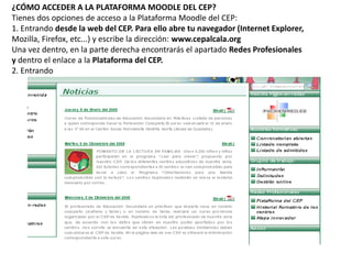 ¿CÓMO ACCEDER A LA PLATAFORMA MOODLE DEL CEP?
Tienes dos opciones de acceso a la Plataforma Moodle del CEP:
1. Entrando desde la web del CEP. Para ello abre tu navegador (Internet Explorer,
Mozilla, Firefox, etc...) y escribe la dirección: www.cepalcala.org
Una vez dentro, en la parte derecha encontrarás el apartado Redes Profesionales
y dentro el enlace a la Plataforma del CEP.
2. Entrando
 