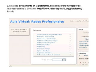2. Entrando directamente en la plataforma. Para ello abre tu navegador de
Internet y escribe la dirección: http://www.redes-cepalcala.org/plataforma/
Basado
 