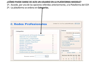 ¿CÓMO PUEDE DARSE DE ALTA UN USUARIO EN LA PLATAFORMA MOODLE?
1º.- Accede, por una de las opciones referidas anteriormente, a la Plataforma del CEP.
2º.- La plataforma se ordena en Categorías.
 