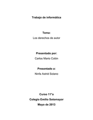 Trabajo de informática
Tema:
Los derechos de autor
Presentado por:
Carlos Mario Colón
Presentado a:
Ninfa Astrid Solano
Curso 11°a
Colegio Emilio Sotomayor
Mayo de 2013
 