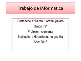 Trabajo de informática
Pertenece a :Karen Lorena pájaro
Grado : 9ª
Profesor : clemente
Institución : Heraclio mena padilla
Año: 2013
 