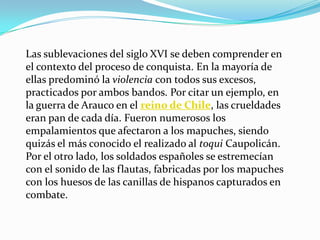 Las sublevaciones del siglo XVI se deben comprender en
el contexto del proceso de conquista. En la mayoría de
ellas predominó la violencia con todos sus excesos,
practicados por ambos bandos. Por citar un ejemplo, en
la guerra de Arauco en el reino de Chile, las crueldades
eran pan de cada día. Fueron numerosos los
empalamientos que afectaron a los mapuches, siendo
quizás el más conocido el realizado al toqui Caupolicán.
Por el otro lado, los soldados españoles se estremecían
con el sonido de las flautas, fabricadas por los mapuches
con los huesos de las canillas de hispanos capturados en
combate.
 