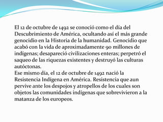 El 12 de octubre de 1492 se conoció como el día del
Descubrimiento de América, ocultando así el más grande
genocidio en la Historia de la humanidad. Genocidio que
acabó con la vida de aproximadamente 90 millones de
indígenas; desapareció civilizaciones enteras; perpetró el
saqueo de las riquezas existentes y destruyó las culturas
autóctonas.
Ese mismo día, el 12 de octubre de 1492 nació la
Resistencia Indígena en América. Resistencia que aun
pervive ante los despojos y atropellos de los cuales son
objetos las comunidades indígenas que sobrevivieron a la
matanza de los europeos.
 
