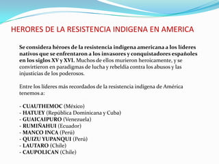 HERORES DE LA RESISTENCIA INDIGENA EN AMERICA
Se considera héroes de la resistencia indígena americana a los líderes
nativos que se enfrentaron a los invasores y conquistadores españoles
en los siglos XV y XVI. Muchos de ellos murieron heroicamente, y se
convirtieron en paradigmas de lucha y rebeldía contra los abusos y las
injusticias de los poderosos.
Entre los líderes más recordados de la resistencia indígena de América
tenemos a:
- CUAUTHEMOC (México)
- HATUEY (República Dominicana y Cuba)
- GUAICAIPURO (Venezuela)
- RUMIÑAHUI (Ecuador)
- MANCO INCA (Perú)
- QUIZU YUPANQUI (Perú)
- LAUTARO (Chile)
- CAUPOLICAN (Chile)
 