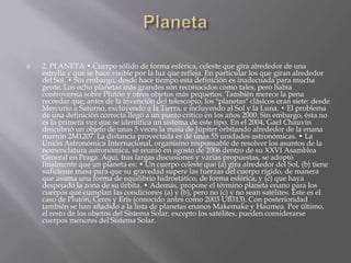  2. PLANETA • Cuerpo sólido de forma esférica, celeste que gira alrededor de una
estrella y que se hace visible por la luz que refleja. En particular los que giran alrededor
del Sol. • Sin embargo, desde hace tiempo esta definición es inadecuada para mucha
gente. Los ocho planetas más grandes son reconocidos como tales, pero había
controversia sobre Plutón y otros objetos más pequeños. También merece la pena
recordar que, antes de la invención del telescopio, los "planetas" clásicos eran siete: desde
Mercurio a Saturno, excluyendo a la Tierra, e incluyendo al Sol y la Luna. • El problema
de una definición correcta llegó a un punto crítico en los años 2000. Sin embargo, ésta no
es la primera vez que se identifica un sistema de este tipo. En el 2004, Gael Chauvin
descubrió un objeto de unas 5 veces la masa de Júpiter orbitando alrededor de la enana
marrón 2M1207. La distancia proyectada es de unas 55 unidades astronómicas. • La
Unión Astronómica Internacional, organismo responsable de resolver los asuntos de la
nomenclatura astronómica, se reunió en agosto de 2006 dentro de su XXVI Asamblea
General en Praga. Aquí, tras largas discusiones y varias propuestas, se adoptó
finalmente que un planeta es: • Un cuerpo celeste que (a) gira alrededor del Sol, (b) tiene
suficiente masa para que su gravedad supere las fuerzas del cuerpo rígido, de manera
que asuma una forma de equilibrio hidrostático, de forma esférica, y (c) que haya
despejado la zona de su órbita. • Además, propone el término planeta enano para los
cuerpos que cumplan las condiciones (a) y (b), pero no (c) y no sean satélites. Éste es el
caso de Plutón, Ceres y Eris (conocido antes como 2003 UB313). Con posterioridad
también se han añadido a la lista de planetas enanos Makemake y Haumea. Por último,
el resto de los objetos del Sistema Solar, excepto los satélites, pueden considerarse
cuerpos menores del Sistema Solar.
 