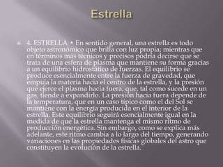  4. ESTRELLA • En sentido general, una estrella es todo
objeto astronómico que brilla con luz propia; mientras que
en términos más técnicos y precisos podría decirse que se
trata de una esfera de plasma que mantiene su forma gracias
a un equilibrio hidrostático de fuerzas. El equilibrio se
produce esencialmente entre la fuerza de gravedad, que
empuja la materia hacia el centro de la estrella, y la presión
que ejerce el plasma hacia fuera, que, tal como sucede en un
gas, tiende a expandirlo. La presión hacia fuera depende de
la temperatura, que en un caso típico como el del Sol se
mantiene con la energía producida en el interior de la
estrella. Este equilibrio seguirá esencialmente igual en la
medida de que la estrella mantenga el mismo ritmo de
producción energética. Sin embargo, como se explica más
adelante, este ritmo cambia a lo largo del tiempo, generando
variaciones en las propiedades físicas globales del astro que
constituyen la evolución de la estrella.
 