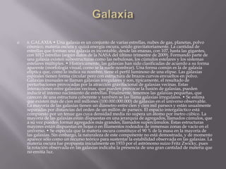  6. GALAXIA • Una galaxia es un conjunto de varias estrellas, nubes de gas, planetas, polvo
cósmico, materia oscura y quizá energía oscura, unido gravitatoriamente. La cantidad de
estrellas que forman una galaxia es incontable, desde las enanas, con 107, hasta las gigantes,
con 1012 estrellas (según datos de la NASA del último trimestre de 2009). Formando parte de
una galaxia existen subestructuras como las nebulosas, los cúmulos estelares y los sistemas
estelares múltiples. • Históricamente, las galaxias han sido clasificadas de acuerdo a su forma
aparente (morfología visual, como se la suele nombrar). Una forma común es la de galaxia
elíptica que, como lo indica su nombre, tiene el perfil luminoso de una elipse. Las galaxias
espirales tienen forma circular pero con estructura de brazos curvos envueltos en polvo.
Galaxias inusuales se llaman galaxias irregulares y son, típicamente, el resultado de
perturbaciones provocadas por la atracción gravitacional de galaxias vecinas. Estas
interacciones entre galaxias vecinas, que pueden provocar la fusión de galaxias, pueden
inducir el intenso nacimiento de estrellas. Finalmente, tenemos las galaxias pequeñas, que
carecen de una estructura coherente y también se las llama galaxias irregulares. • Se estima
que existen más de cien mil millones (100.000.000.000) de galaxias en el universo observable.
La mayoría de las galaxias tienen un diámetro entre cien y cien mil parsecs y están usualmente
separadas por distancias del orden de un millón de parsecs. El espacio intergaláctico está
compuesto por un tenue gas cuya densidad media no supera un átomo por metro cúbico. La
mayoría de las galaxias están dispuestas en una jerarquía de agregados, llamados cúmulos, que
a su vez pueden formar agregados más grandes, llamados supercúmulos. Estas estructuras
mayores están dispuestas en hojas o en filamentos rodeados de inmensas zonas de vacío en el
universo. • Se especula que la materia oscura constituye el 90 % de la masa en la mayoría de
las galaxias. Sin embargo, la naturaleza de este componente no está demostrada, y de momento
aparece sólo como un recurso teórico para sustentar la estabilidad observada en las galaxias. La
materia oscura fue propuesta inicialmente en 1933 por el astrónomo suizo Fritz Zwicky, pues
la rotación observada en las galaxias indicaba la presencia de una gran cantidad de materia que
no emitía luz.
 