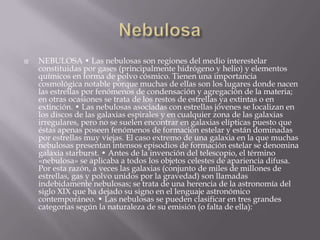  NEBULOSA • Las nebulosas son regiones del medio interestelar
constituidas por gases (principalmente hidrógeno y helio) y elementos
químicos en forma de polvo cósmico. Tienen una importancia
cosmológica notable porque muchas de ellas son los lugares donde nacen
las estrellas por fenómenos de condensación y agregación de la materia;
en otras ocasiones se trata de los restos de estrellas ya extintas o en
extinción. • Las nebulosas asociadas con estrellas jóvenes se localizan en
los discos de las galaxias espirales y en cualquier zona de las galaxias
irregulares, pero no se suelen encontrar en galaxias elípticas puesto que
éstas apenas poseen fenómenos de formación estelar y están dominadas
por estrellas muy viejas. El caso extremo de una galaxia en la que muchas
nebulosas presentan intensos episodios de formación estelar se denomina
galaxia starburst. • Antes de la invención del telescopio, el término
«nebulosa» se aplicaba a todos los objetos celestes de apariencia difusa.
Por esta razón, a veces las galaxias (conjunto de miles de millones de
estrellas, gas y polvo unidos por la gravedad) son llamadas
indebidamente nebulosas; se trata de una herencia de la astronomía del
siglo XIX que ha dejado su signo en el lenguaje astronómico
contemporáneo. • Las nebulosas se pueden clasificar en tres grandes
categorías según la naturaleza de su emisión (o falta de ella):
 