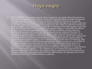  HOYO NEGRO • Un agujero negro1 u hoyo negro2 es una región finita del espacio en
cuyo interior existe una concentración de masa lo suficientemente elevada para generar
un campo gravitatorio tal que ninguna partícula material, ni siquiera la luz, puede
escapar de ella. Sin embargo, los agujeros negros pueden ser capaces de emitir radiación,
lo cual fue conjeturado por Stephen Hawking en los años 1970. La radiación emitida por
agujeros negros como Cygnus X-1 no procede sin embargo del propio agujero negro sino
de su disco de acreción.3 • La gravedad de un agujero negro, o «curvatura del espacio-
tiempo», provoca una singularidad envuelta por una superficie cerrada, llamada
horizonte de sucesos. Esto es previsto por las ecuaciones de campo de Einstein. El
horizonte de sucesos separa la región del agujero negro del resto del universo y es la
superficie límite del espacio a partir de la cual ninguna partícula puede salir, incluyendo
los fotones. Dicha curvatura es estudiada por la relatividad general, la que predijo la
existencia de los agujeros negros y fue su primer indicio. En los años 70, Hawking, Ellis
y Penrose demostraron varios teoremas importantes sobre la ocurrencia y geometría de
los agujeros negros.4 Previamente, en 1963, Roy Kerr había demostrado que en un
espacio-tiempo de cuatro dimensiones todos los agujeros negros debían tener una
geometría cuasi- esférica determinada por tres parámetros: su masa M, su carga eléctrica
total e y su momento angular L. • Se conjetura que en el centro de la mayoría de las
galaxias, entre ellas la Vía Láctea, hay agujeros negros supermasivos.5 La existencia de
agujeros negros está apoyada en observaciones astronómicas, en especial a través de la
emisión de rayos X por estrellas binarias y galaxias
 