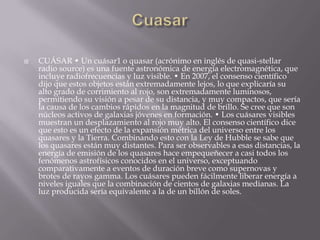 CUÁSAR • Un cuásar1 o quasar (acrónimo en inglés de quasi-stellar
radio source) es una fuente astronómica de energía electromagnética, que
incluye radiofrecuencias y luz visible. • En 2007, el consenso científico
dijo que estos objetos están extremadamente lejos, lo que explicaría su
alto grado de corrimiento al rojo, son extremadamente luminosos,
permitiendo su visión a pesar de su distancia, y muy compactos, que sería
la causa de los cambios rápidos en la magnitud de brillo. Se cree que son
núcleos activos de galaxias jóvenes en formación. • Los cuásares visibles
muestran un desplazamiento al rojo muy alto. El consenso científico dice
que esto es un efecto de la expansión métrica del universo entre los
quasares y la Tierra. Combinando esto con la Ley de Hubble se sabe que
los quasares están muy distantes. Para ser observables a esas distancias, la
energía de emisión de los quasares hace empequeñecer a casi todos los
fenómenos astrofísicos conocidos en el universo, exceptuando
comparativamente a eventos de duración breve como supernovas y
brotes de rayos gamma. Los cuásares pueden fácilmente liberar energía a
niveles iguales que la combinación de cientos de galaxias medianas. La
luz producida sería equivalente a la de un billón de soles.
 