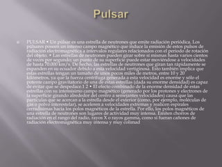  PULSAR • Un púlsar es una estrella de neutrones que emite radiación periódica. Los
púlsares poseen un intenso campo magnético que induce la emisión de estos pulsos de
radiación electromagnética a intervalos regulares relacionados con el periodo de rotación
del objeto. • Las estrellas de neutrones pueden girar sobre sí mismas hasta varios cientos
de veces por segundo; un punto de su superficie puede estar moviéndose a velocidades
de hasta 70.000 km/s. De hecho, las estrellas de neutrones que giran tan rápidamente se
expanden en su ecuador debido a esta velocidad vertiginosa. Esto también implica que
estas estrellas tengan un tamaño de unos pocos miles de metros, entre 10 y 20
kilómetros, ya que la fuerza centrífuga generada a esta velocidad es enorme y sólo el
potente campo gravitatorio de una de estas estrellas (dada su enorme densidad) es capaz
de evitar que se despedace.1 2 • El efecto combinado de la enorme densidad de estas
estrellas con su intensísimo campo magnético (generado por los protones y electrones de
la superficie girando alrededor del centro a semejantes velocidades) causa que las
partículas que se acercan a la estrella desde el exterior (como, por ejemplo, moléculas de
gas o polvo interestelar), se aceleren a velocidades extremas y realicen espirales
cerradísimas hacia los polos magnéticos de la estrella. Por ello, los polos magnéticos de
una estrella de neutrones son lugares de actividad muy intensa. Emiten chorros de
radiación en el rango del radio, rayos X o rayos gamma, como si fueran cañones de
radiación electromagnética muy intensa y muy colimad
 