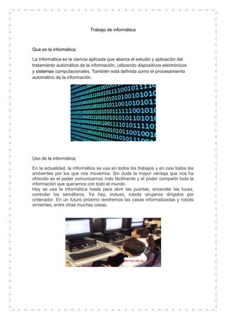 Trabajo de informática

Que es la informática:
La Informática es la ciencia aplicada que abarca el estudio y aplicación del
tratamiento automático de la información, utilizando dispositivos electrónicos
y sistemas computacionales. También está definida como el procesamiento
automático de la información.

Uso de la informática:
En la actualidad, la informática se usa en todos los trabajos y en casi todos los
ambientes por los que nos movemos. Sin duda la mayor ventaja que nos ha
ofrecido es el poder comunicarnos más fácilmente y el poder compartir toda la
información que queramos con todo el mundo.
Hoy se usa la informática hasta para abrir las puertas, encender las luces,
controlar los semáforos. Ya hay, incluso, robots cirujanos dirigidos por
ordenador. En un futuro próximo tendremos las casas informatizadas y robots
sirvientes, entre otras muchas cosas.

 