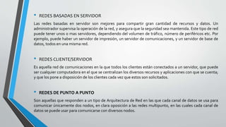 • REDES BASADAS EN SERVIDOR
Las redes basadas en servidor son mejores para compartir gran cantidad de recursos y datos. Un
administrador supervisa la operación de la red, y asegura que la seguridad sea mantenida. Este tipo de red
puede tener unos o mas servidores, dependiendo del volumen de tráfico, número de periféricos etc. Por
ejemplo, puede haber un servidor de impresión, un servidor de comunicaciones, y un servidor de base de
datos, todos en una misma red.
• REDES CLIENTE/SERVIDOR
Es aquella red de comunicaciones en la que todos los clientes están conectados a un servidor, que puede
ser cualquier computadora en el que se centralizan los diversos recursos y aplicaciones con que se cuenta;
y que los pone a disposición de los clientes cada vez que estos son solicitados.
• REDES DE PUNTO A PUNTO
Son aquellas que responden a un tipo de Arquitectura de Red en las que cada canal de datos se usa para
comunicar únicamente dos nodos, en clara oposición a las redes multipunto, en las cuales cada canal de
datos se puede usar para comunicarse con diversos nodos.
 