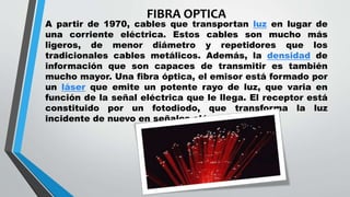 FIBRA OPTICA
A partir de 1970, cables que transportan luz en lugar de
una corriente eléctrica. Estos cables son mucho más
ligeros, de menor diámetro y repetidores que los
tradicionales cables metálicos. Además, la densidad de
información que son capaces de transmitir es también
mucho mayor. Una fibra óptica, el emisor está formado por
un láser que emite un potente rayo de luz, que varia en
función de la señal eléctrica que le llega. El receptor está
constituido por un fotodiodo, que transforma la luz
incidente de nuevo en señales eléctricas.
 